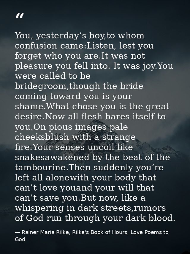 You, yesterday’s boy,to whom confusion came:Listen, lest you forget who you are.It was not pleasure you fell into. It wa — Rainer Maria Rilke, Rilke's Book of Hours: Love Poems to God