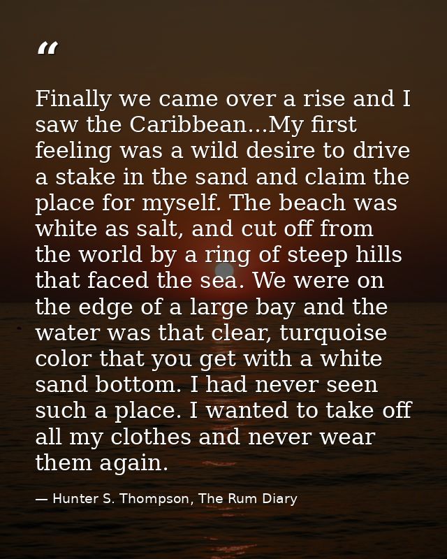 Finally we came over a rise and I saw the Caribbean...My first feeling was a wild desire to drive a stake in the sand an — Hunter S. Thompson, The Rum Diary