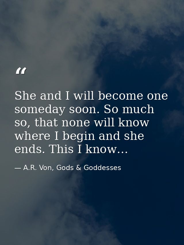 She and I will become one someday soon. So much so, that none will know where I begin and she ends. This I know… — A.R. Von, Gods & Goddesses