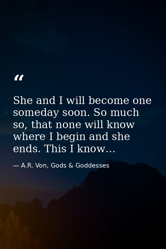 She and I will become one someday soon. So much so, that none will know where I begin and she ends. This I know… — A.R. Von, Gods & Goddesses
