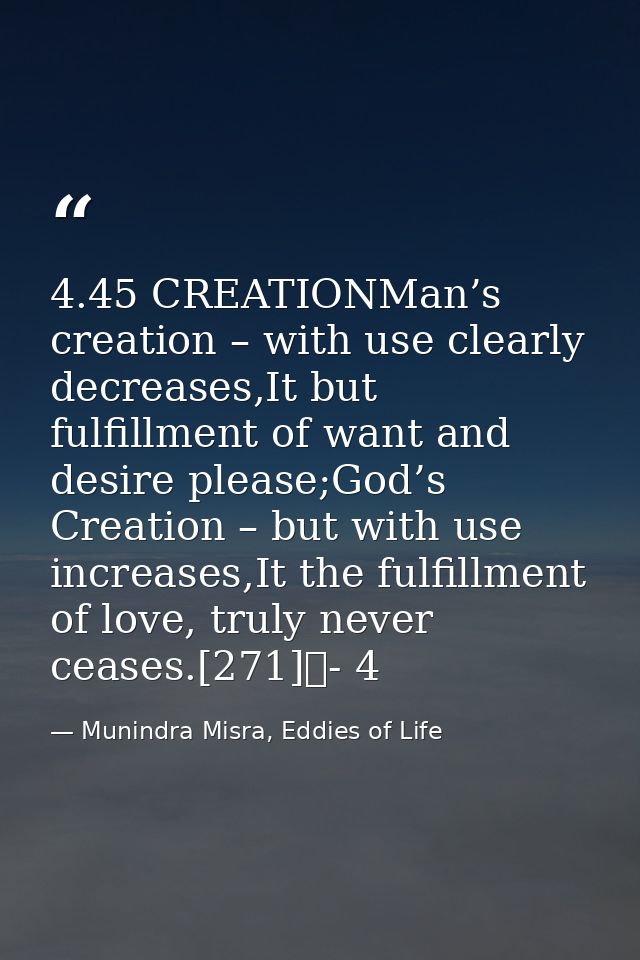 4.45 CREATIONMan’s creation – with use clearly decreases,It but fulfillment of want and desire please;God’s Creation – b — Munindra Misra, Eddies of Life