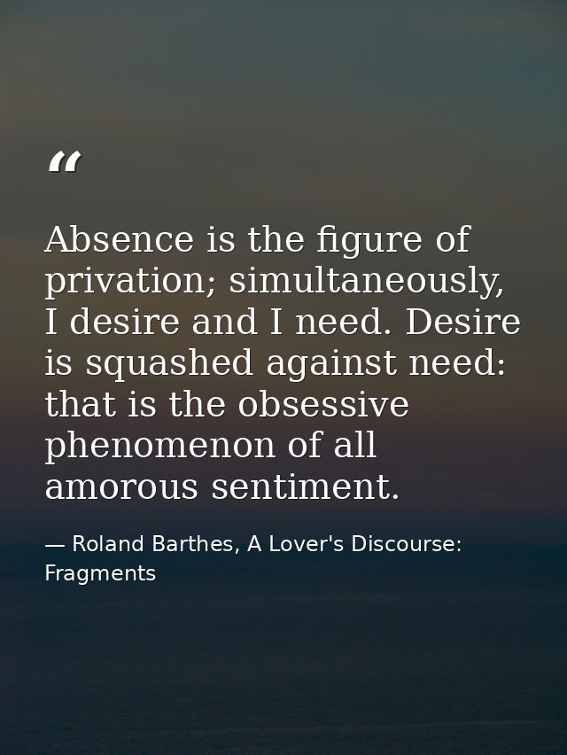 Absence is the figure of privation; simultaneously, I desire and I need. Desire is squashed against need: that is the ob — Roland Barthes, A Lover's Discourse: Fragments
