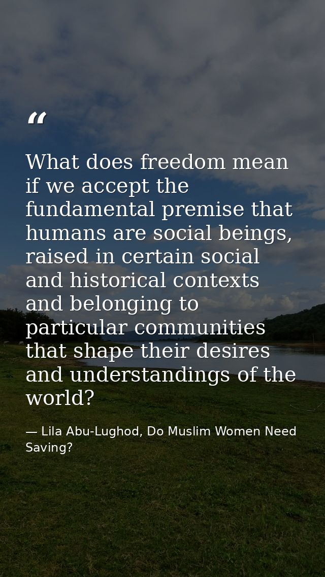 What does freedom mean if we accept the fundamental premise that humans are social beings, raised in certain social and  — Lila Abu-Lughod, Do Muslim Women Need Saving?