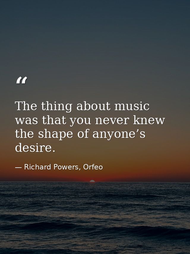 The thing about music was that you never knew the shape of anyone’s desire. — Richard Powers, Orfeo
