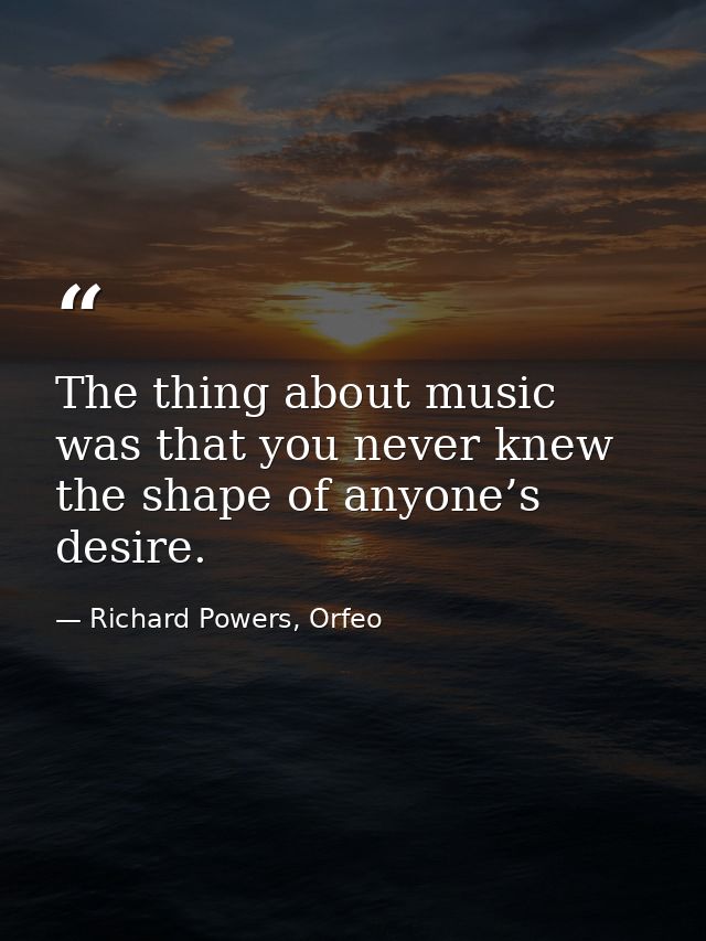 The thing about music was that you never knew the shape of anyone’s desire. — Richard Powers, Orfeo