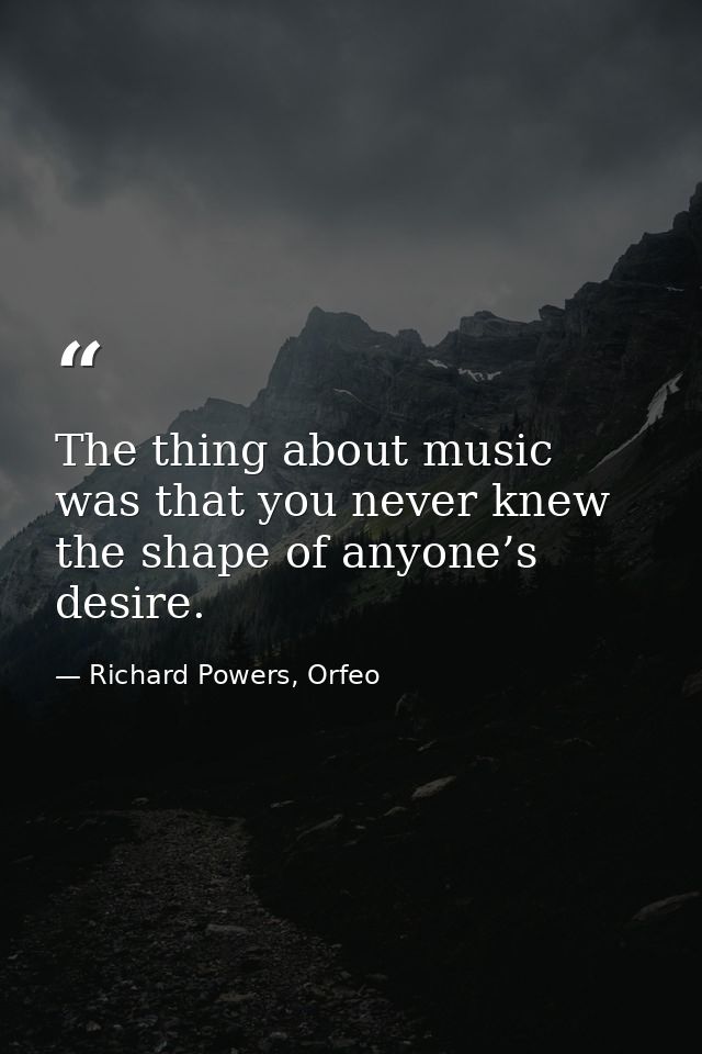 The thing about music was that you never knew the shape of anyone’s desire. — Richard Powers, Orfeo