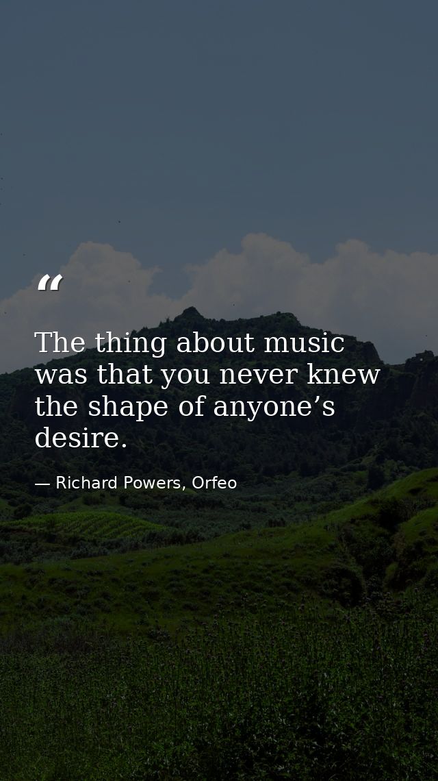 The thing about music was that you never knew the shape of anyone’s desire. — Richard Powers, Orfeo