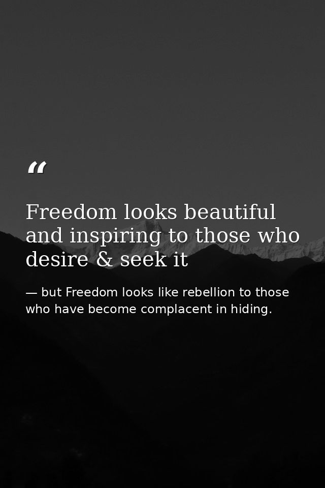 Freedom looks beautiful and inspiring to those who desire & seek it — but Freedom looks like rebellion to those who have become complacent in hiding.