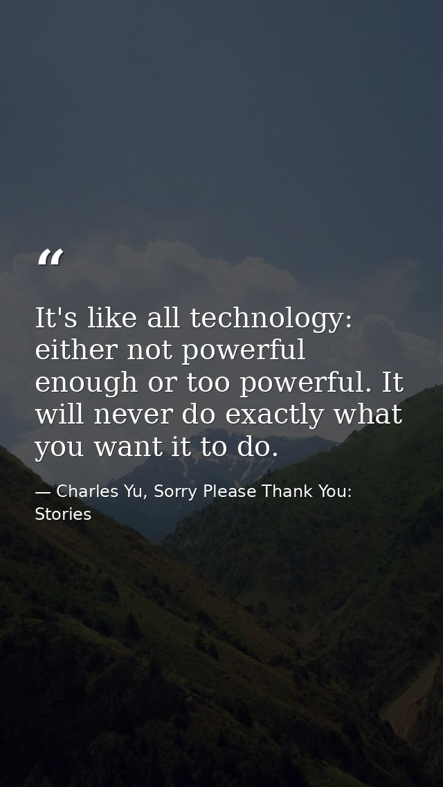 It's like all technology: either not powerful enough or too powerful. It will never do exactly what you want it to do. — Charles Yu, Sorry Please Thank You: Stories