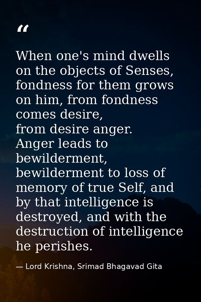 When one's mind dwells on the objects of Senses, fondness for them grows on him, from fondness comes desire, from desire — Lord Krishna, Srimad Bhagavad Gita