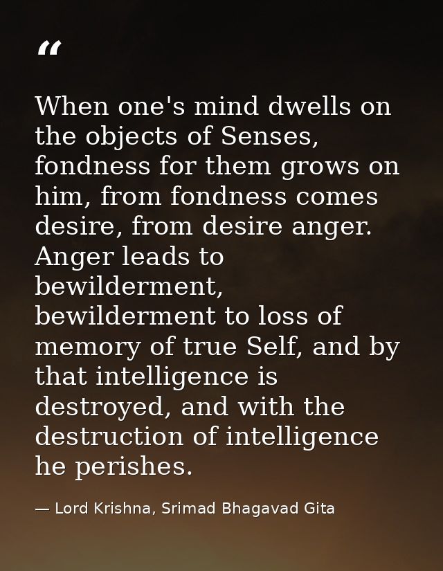 When one's mind dwells on the objects of Senses, fondness for them grows on him, from fondness comes desire, from desire — Lord Krishna, Srimad Bhagavad Gita