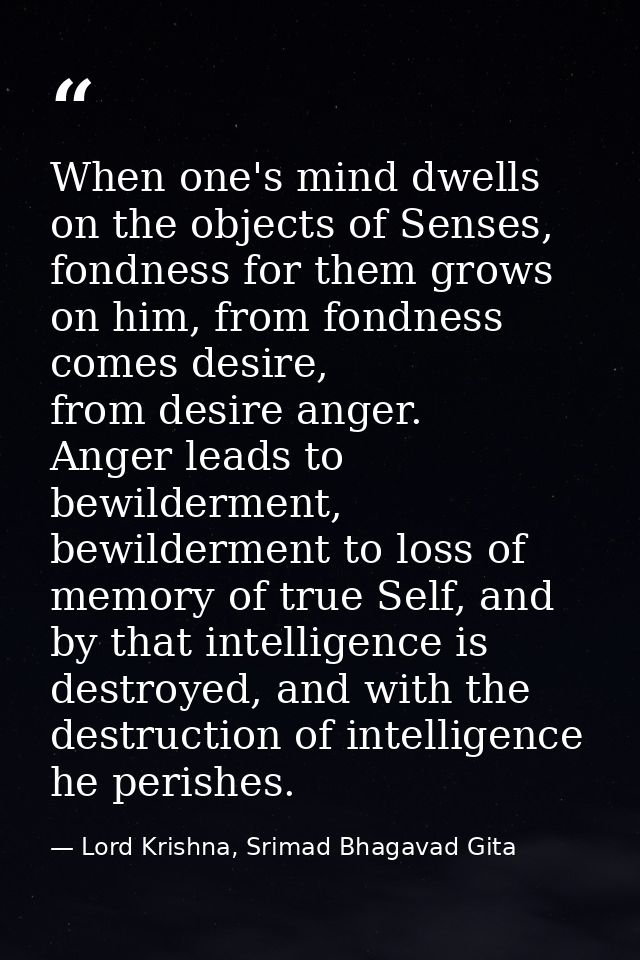 When one's mind dwells on the objects of Senses, fondness for them grows on him, from fondness comes desire, from desire — Lord Krishna, Srimad Bhagavad Gita