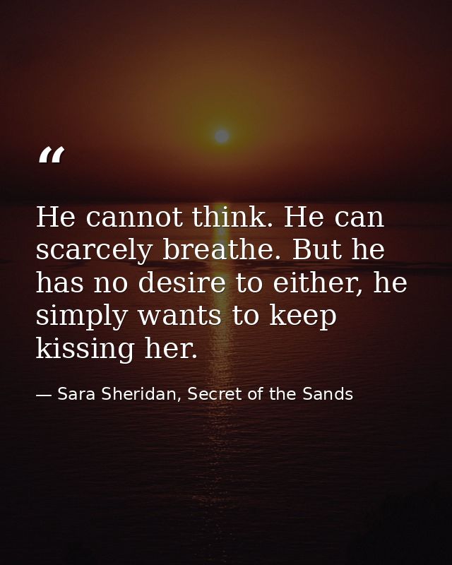 He cannot think. He can scarcely breathe. But he has no desire to either, he simply wants to keep kissing her. — Sara Sheridan, Secret of the Sands