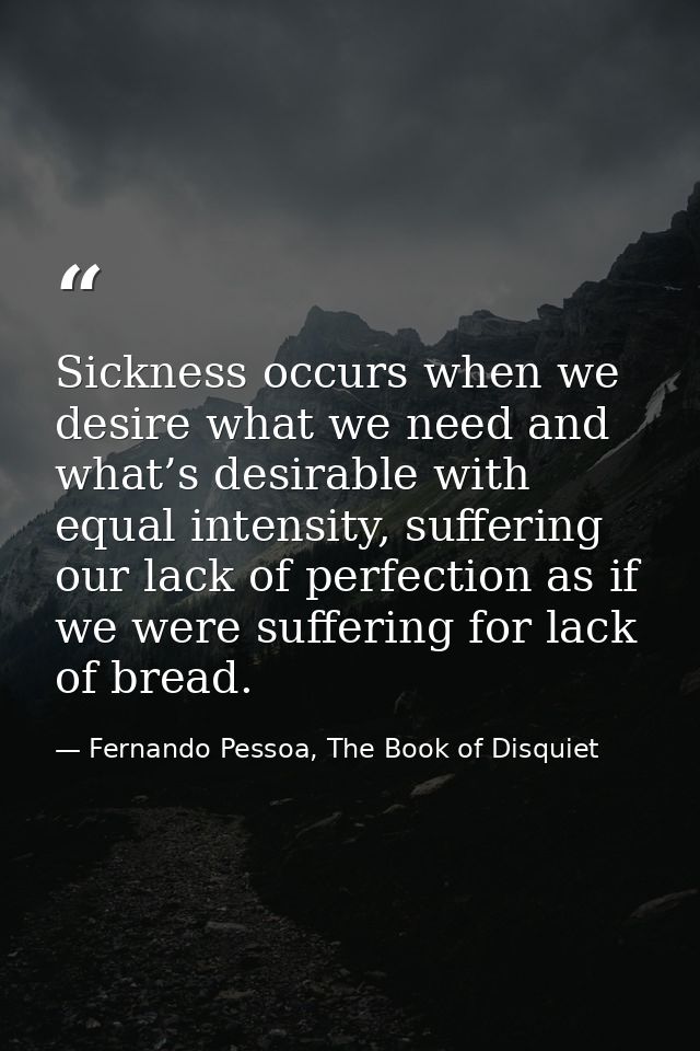 Sickness occurs when we desire what we need and what’s desirable with equal intensity, suffering our lack of perfection  — Fernando Pessoa, The Book of Disquiet