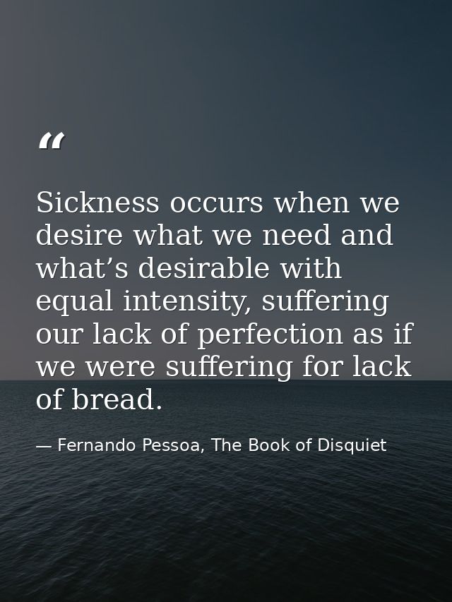 Sickness occurs when we desire what we need and what’s desirable with equal intensity, suffering our lack of perfection  — Fernando Pessoa, The Book of Disquiet