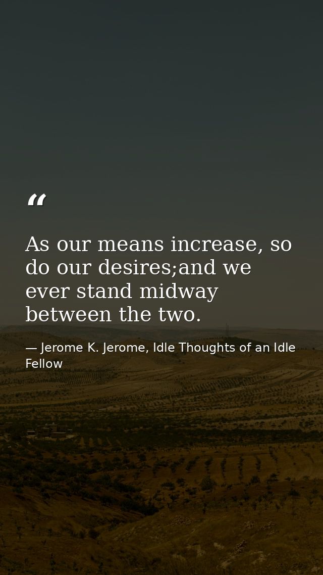 As our means increase, so do our desires;and we ever stand midway between the two. — Jerome K. Jerome, Idle Thoughts of an Idle Fellow