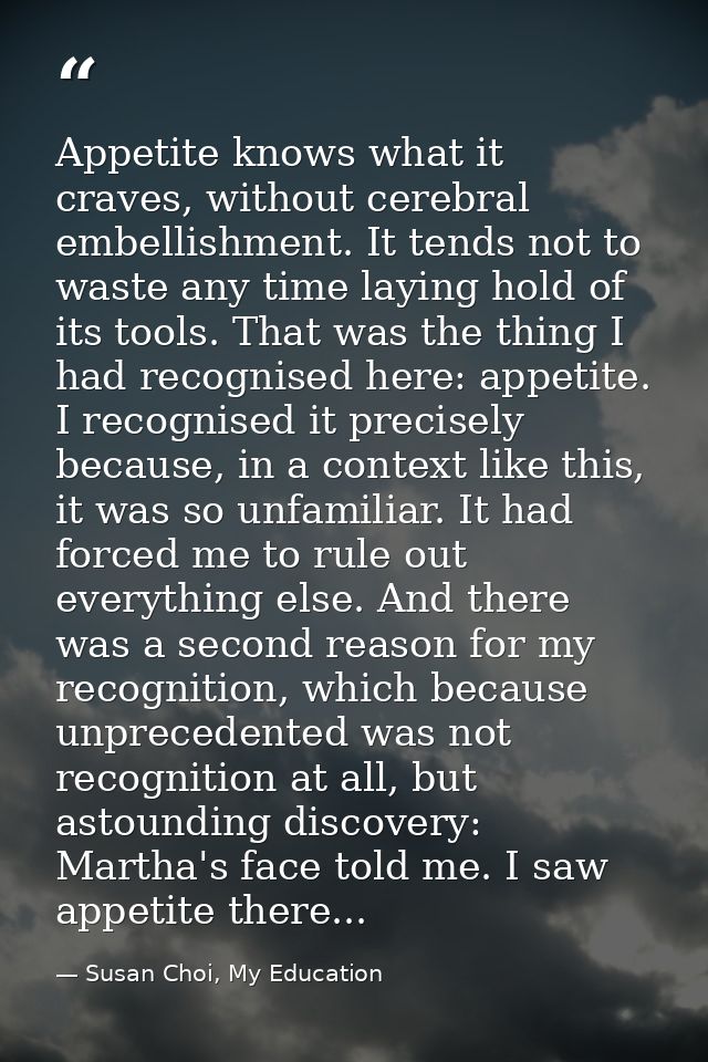 Appetite knows what it craves, without cerebral embellishment. It tends not to waste any time laying hold of its tools.  — Susan Choi, My Education