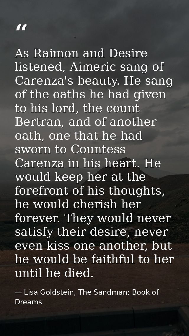 As Raimon and Desire listened, Aimeric sang of Carenza's beauty. He sang of the oaths he had given to his lord, the coun — Lisa Goldstein, The Sandman: Book of Dreams