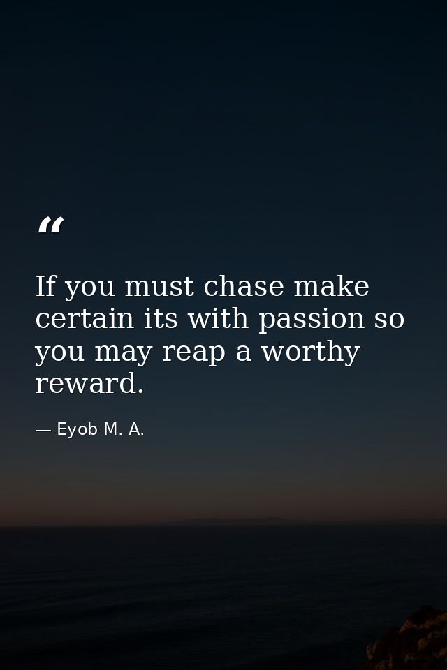If you must chase make certain its with passion so you may reap a worthy reward. — Eyob M. A.