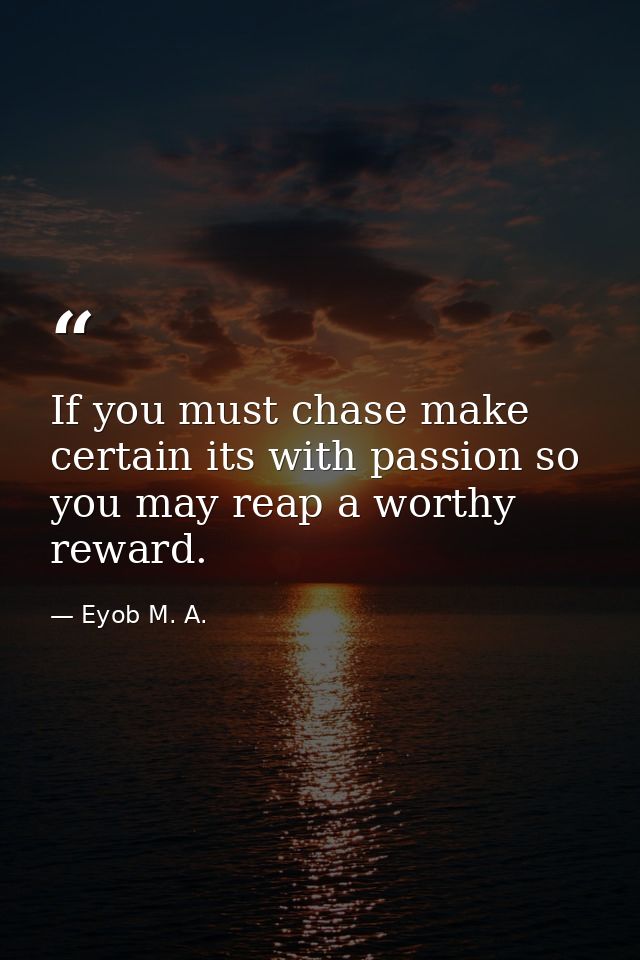 If you must chase make certain its with passion so you may reap a worthy reward. — Eyob M. A.
