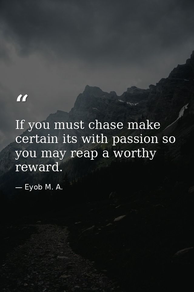 If you must chase make certain its with passion so you may reap a worthy reward. — Eyob M. A.