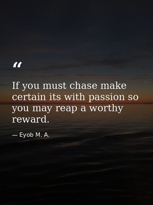 If you must chase make certain its with passion so you may reap a worthy reward. — Eyob M. A.