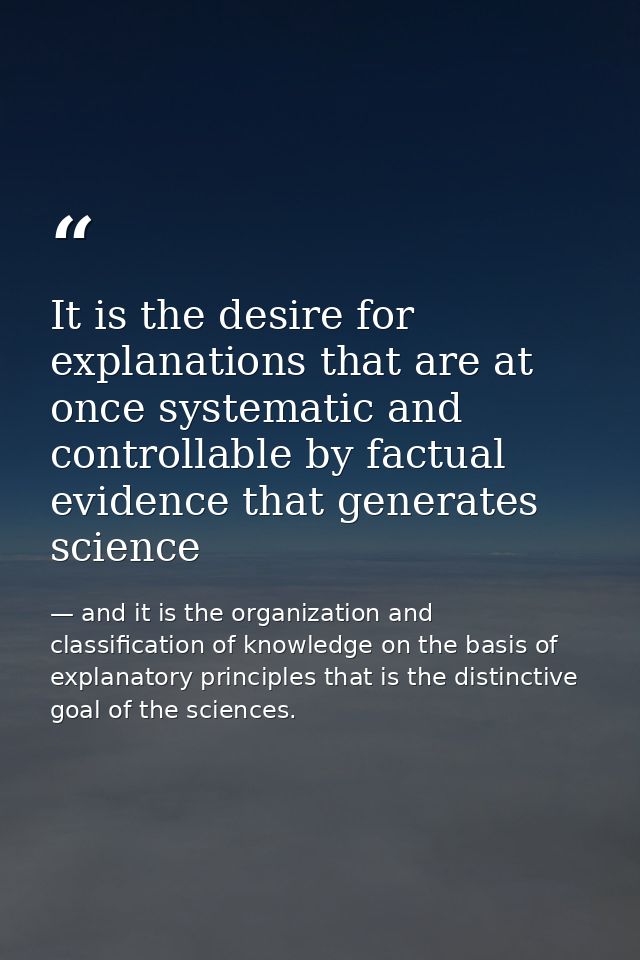 It is the desire for explanations that are at once systematic and controllable by factual evidence that generates scienc — and it is the organization and classification of knowledge on the basis of explanatory principles that is the distinctive goal of the sciences.