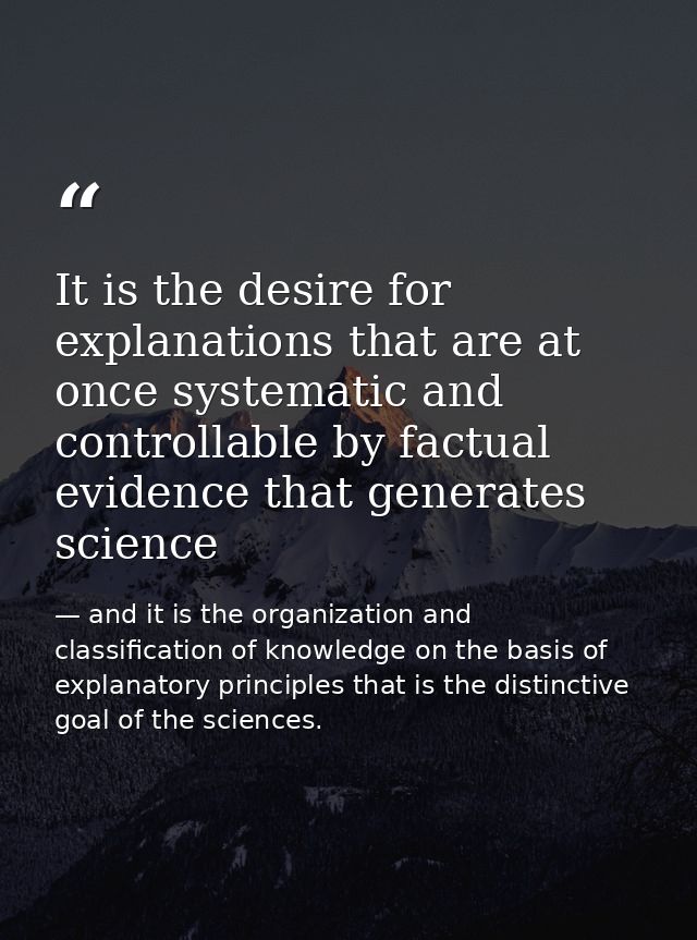 It is the desire for explanations that are at once systematic and controllable by factual evidence that generates scienc — and it is the organization and classification of knowledge on the basis of explanatory principles that is the distinctive goal of the sciences.
