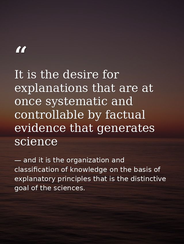 It is the desire for explanations that are at once systematic and controllable by factual evidence that generates scienc — and it is the organization and classification of knowledge on the basis of explanatory principles that is the distinctive goal of the sciences.