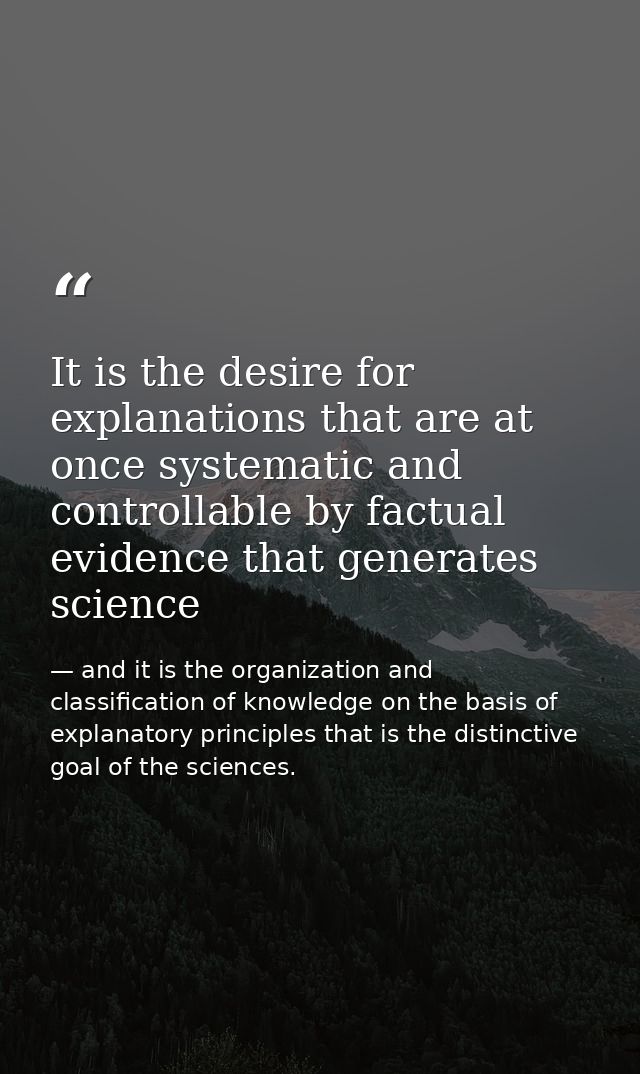 It is the desire for explanations that are at once systematic and controllable by factual evidence that generates scienc — and it is the organization and classification of knowledge on the basis of explanatory principles that is the distinctive goal of the sciences.