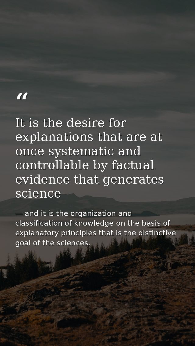 It is the desire for explanations that are at once systematic and controllable by factual evidence that generates scienc — and it is the organization and classification of knowledge on the basis of explanatory principles that is the distinctive goal of the sciences.