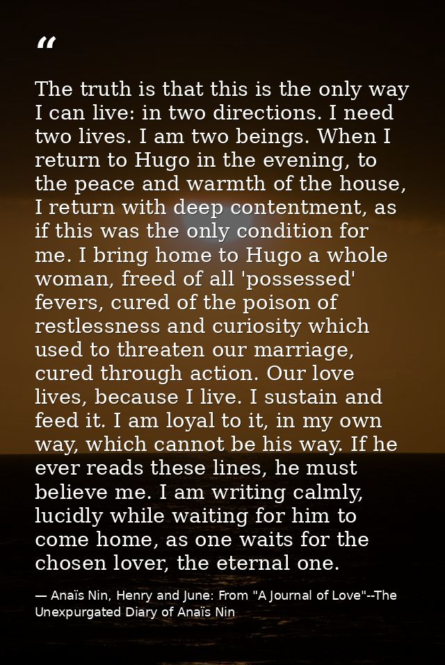 The truth is that this is the only way I can live: in two directions. I need two lives. I am two beings. When I return t — Anaïs Nin, Henry and June: From "A Journal of Love"--The Unexpurgated Diary of Anaïs Nin