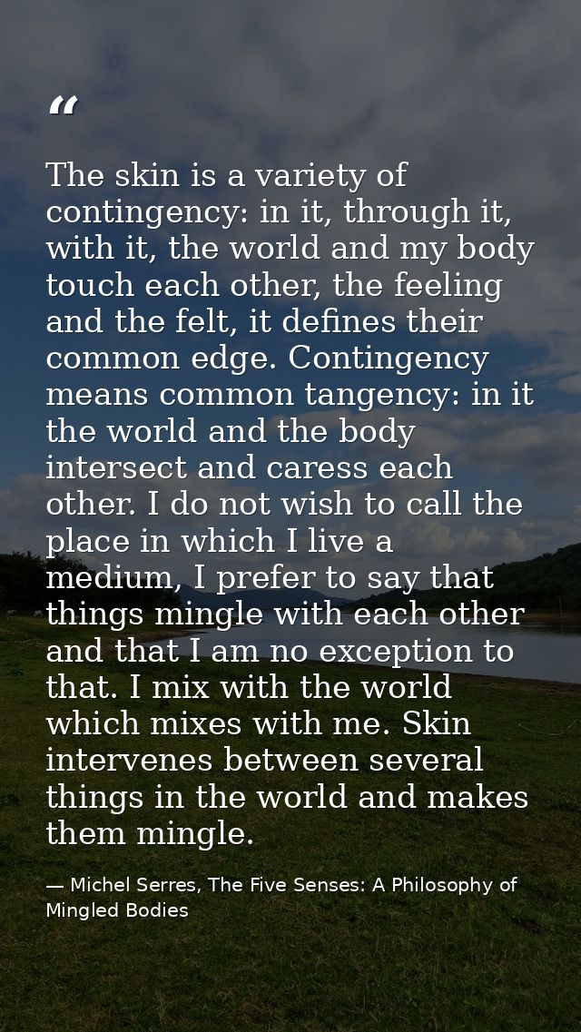 The skin is a variety of contingency: in it, through it, with it, the world and my body touch each other, the feeling an — Michel Serres, The Five Senses: A Philosophy of Mingled Bodies