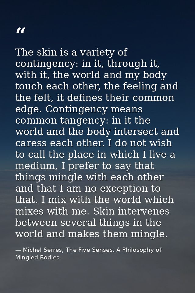The skin is a variety of contingency: in it, through it, with it, the world and my body touch each other, the feeling an — Michel Serres, The Five Senses: A Philosophy of Mingled Bodies