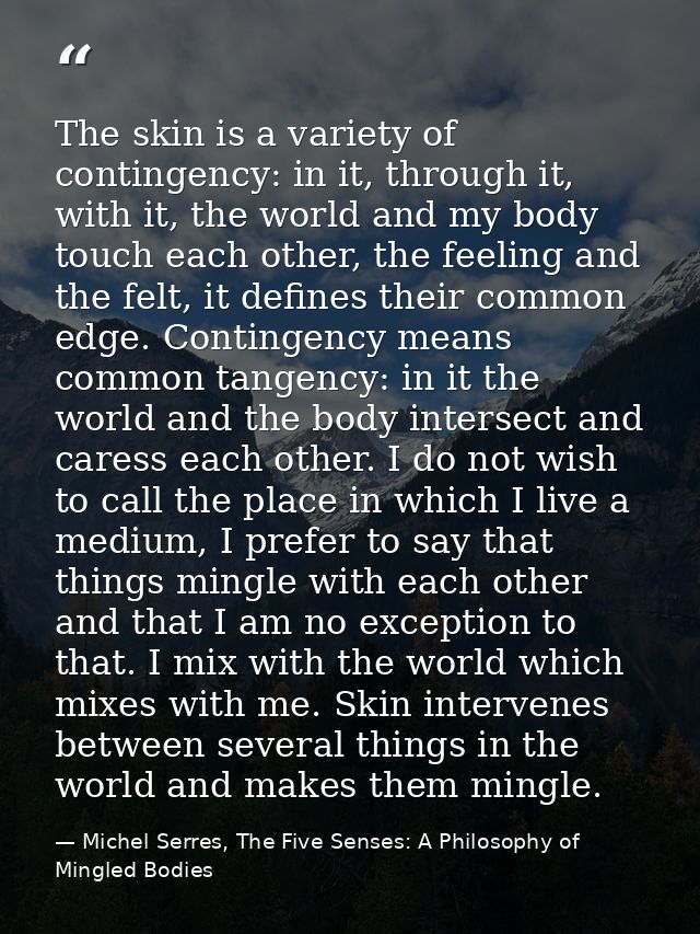 The skin is a variety of contingency: in it, through it, with it, the world and my body touch each other, the feeling an — Michel Serres, The Five Senses: A Philosophy of Mingled Bodies