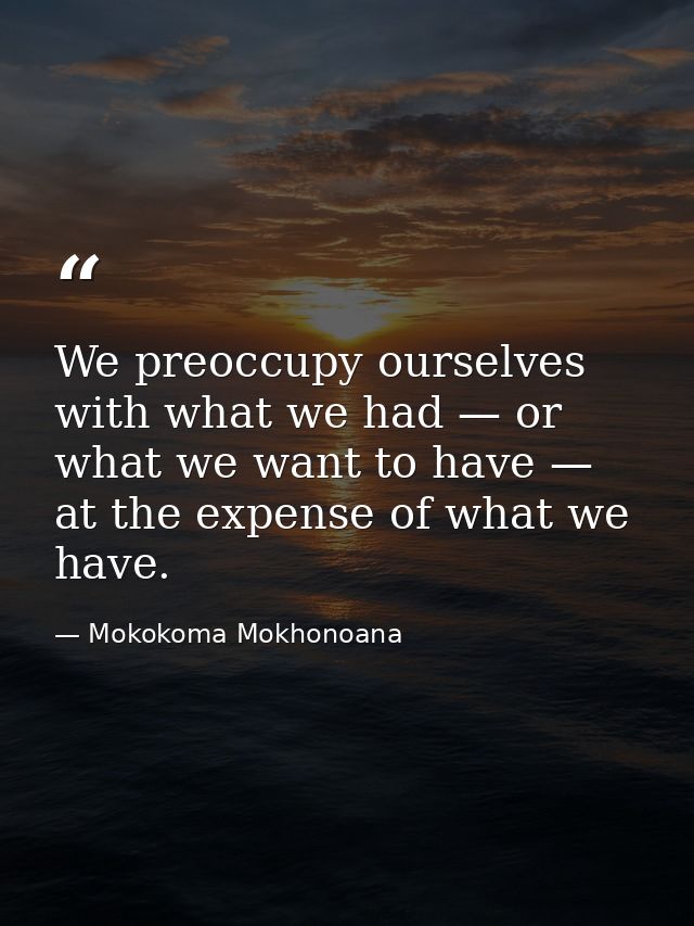 We preoccupy ourselves with what we had — or what we want to have — at the expense of what we have. — Mokokoma Mokhonoana