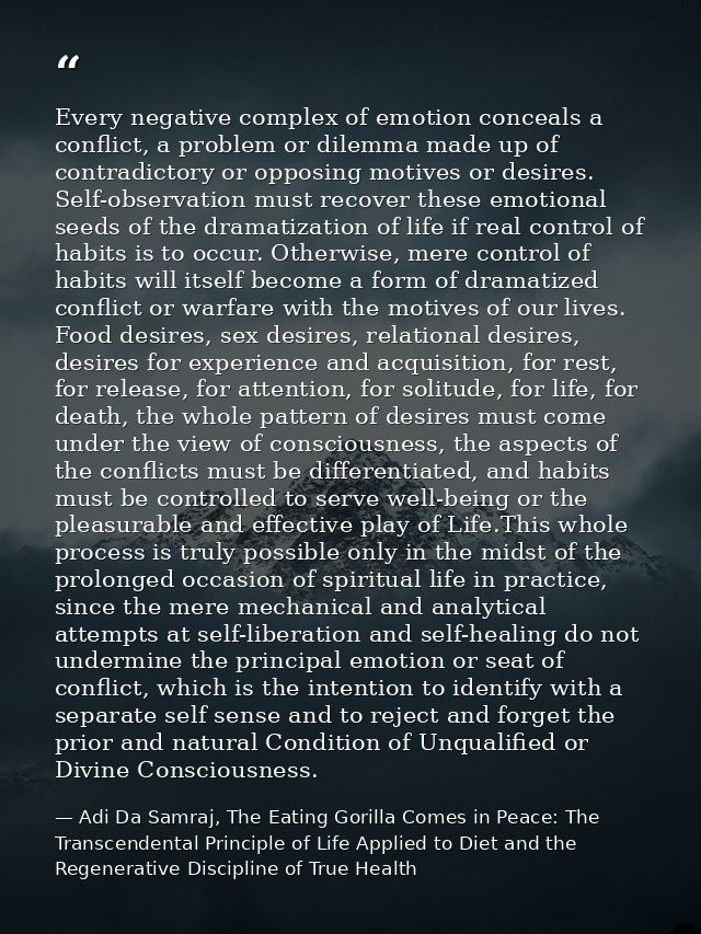 Every negative complex of emotion conceals a conflict, a problem or dilemma made up of contradictory or opposing motives — Adi Da Samraj, The Eating Gorilla Comes in Peace: The Transcendental Principle of Life Applied to Diet and the Regenerative Discipline of True Health