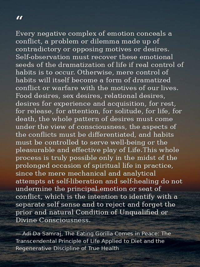 Every negative complex of emotion conceals a conflict, a problem or dilemma made up of contradictory or opposing motives — Adi Da Samraj, The Eating Gorilla Comes in Peace: The Transcendental Principle of Life Applied to Diet and the Regenerative Discipline of True Health