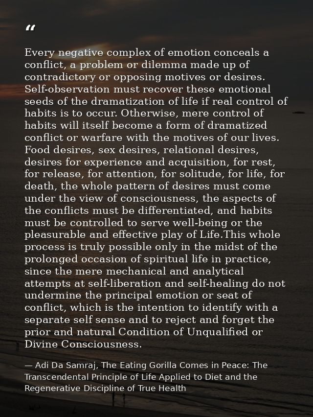 Every negative complex of emotion conceals a conflict, a problem or dilemma made up of contradictory or opposing motives — Adi Da Samraj, The Eating Gorilla Comes in Peace: The Transcendental Principle of Life Applied to Diet and the Regenerative Discipline of True Health