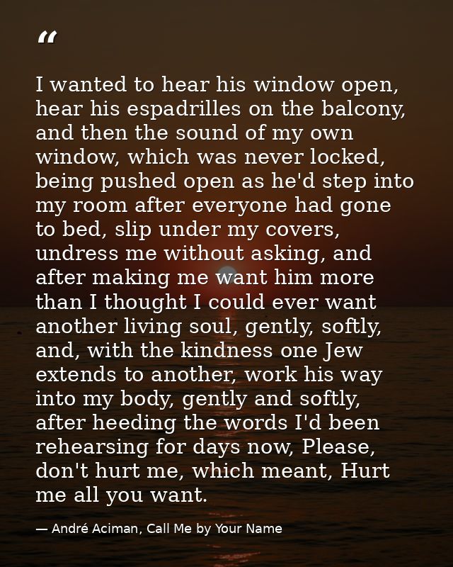 I wanted to hear his window open, hear his espadrilles on the balcony, and then the sound of my own window, which was ne — André Aciman, Call Me by Your Name