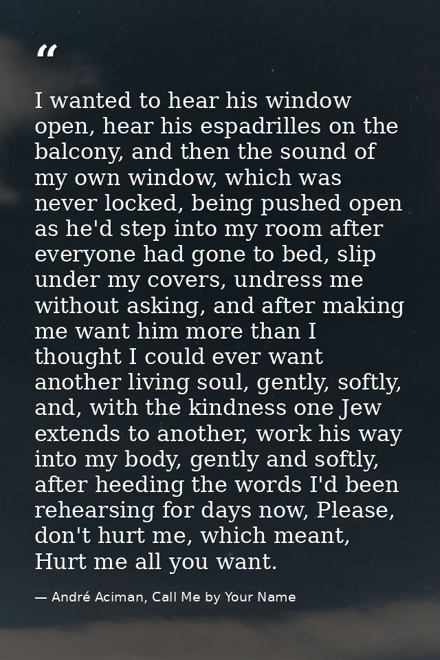 I wanted to hear his window open, hear his espadrilles on the balcony, and then the sound of my own window, which was ne — André Aciman, Call Me by Your Name