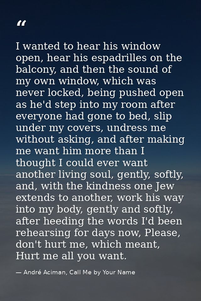 I wanted to hear his window open, hear his espadrilles on the balcony, and then the sound of my own window, which was ne — André Aciman, Call Me by Your Name