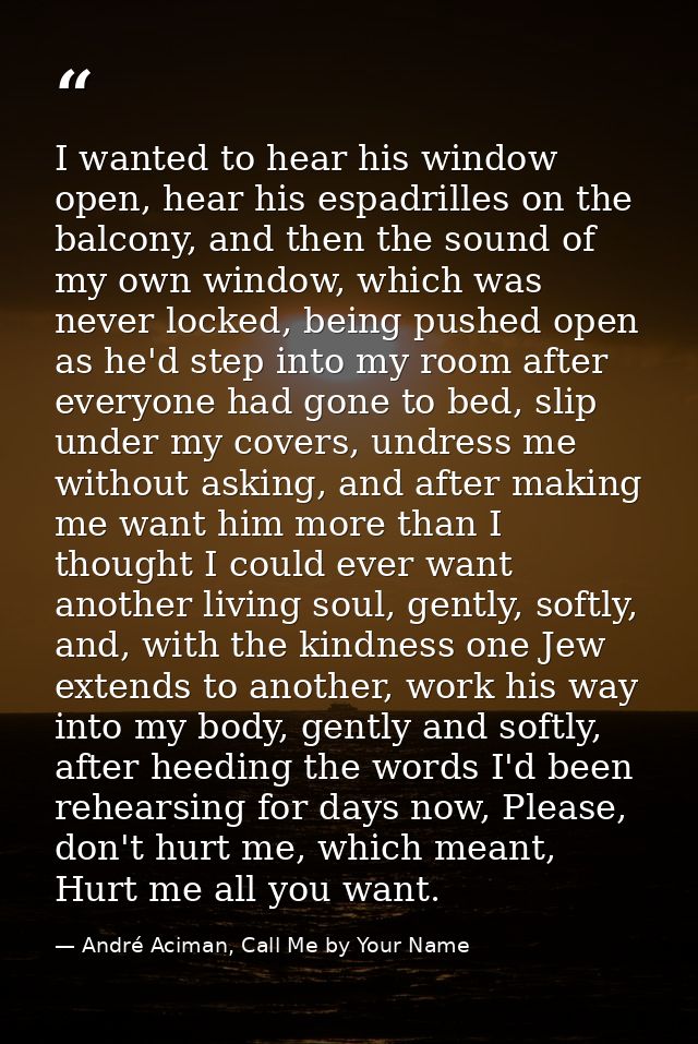I wanted to hear his window open, hear his espadrilles on the balcony, and then the sound of my own window, which was ne — André Aciman, Call Me by Your Name