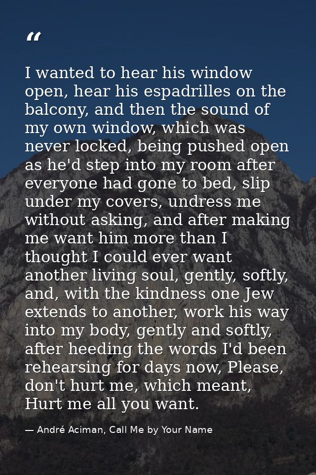 I wanted to hear his window open, hear his espadrilles on the balcony, and then the sound of my own window, which was ne — André Aciman, Call Me by Your Name