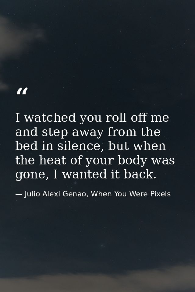 I watched you roll off me and step away from the bed in silence, but when the heat of your body was gone, I wanted it ba — Julio Alexi Genao, When You Were Pixels