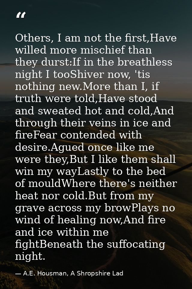Others, I am not the first,Have willed more mischief than they durst:If in the breathless night I tooShiver now, 'tis no — A.E. Housman, A Shropshire Lad