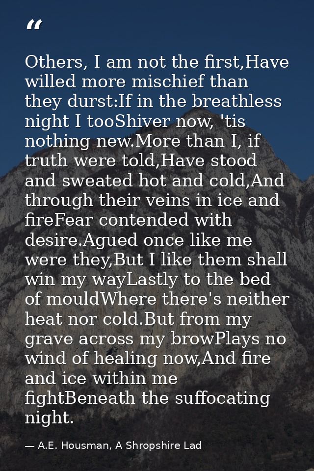Others, I am not the first,Have willed more mischief than they durst:If in the breathless night I tooShiver now, 'tis no — A.E. Housman, A Shropshire Lad