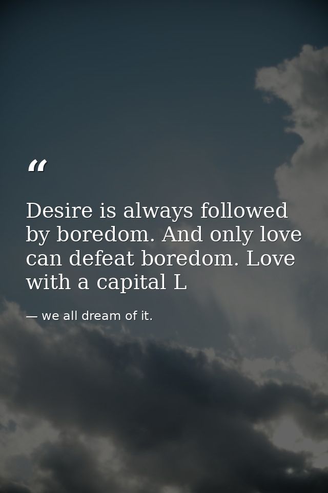 Desire is always followed by boredom. And only love can defeat boredom. Love with a capital L — we all dream of it.