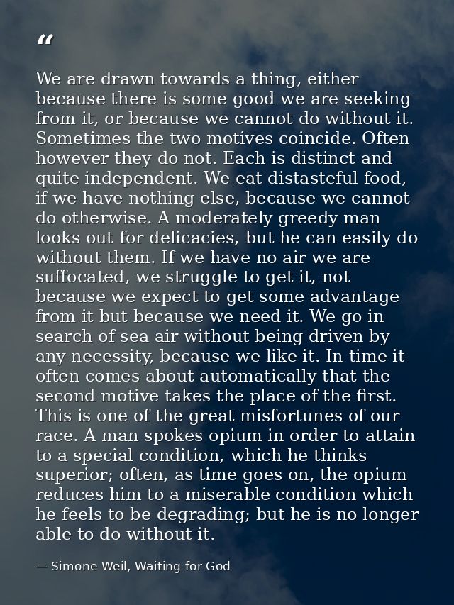 We are drawn towards a thing, either because there is some good we are seeking from it, or because we cannot do without  — Simone Weil, Waiting for God