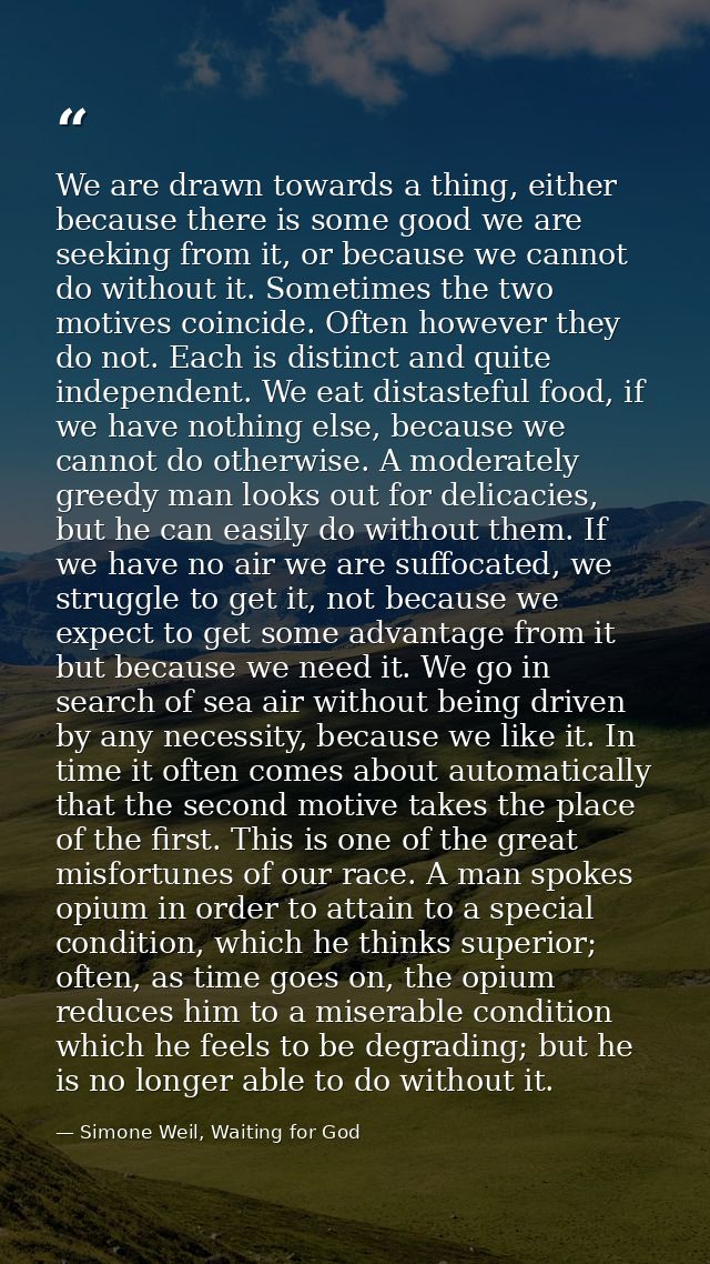 We are drawn towards a thing, either because there is some good we are seeking from it, or because we cannot do without  — Simone Weil, Waiting for God